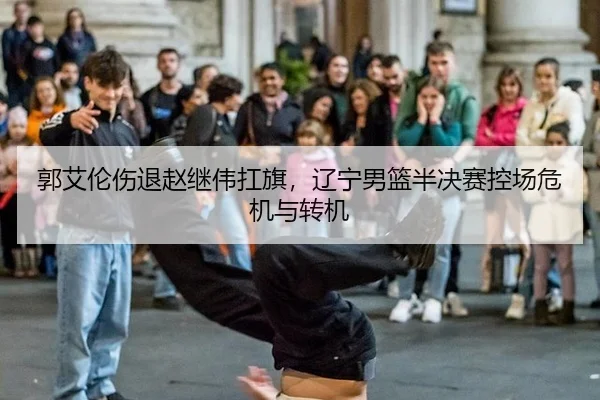 郭艾伦伤退赵继伟扛旗，辽宁男篮半决赛控场危机与转机